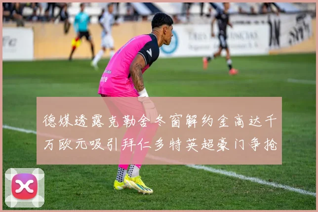 德媒透露克勒舍冬窗解约金高达千万欧元吸引拜仁多特英超豪门争抢