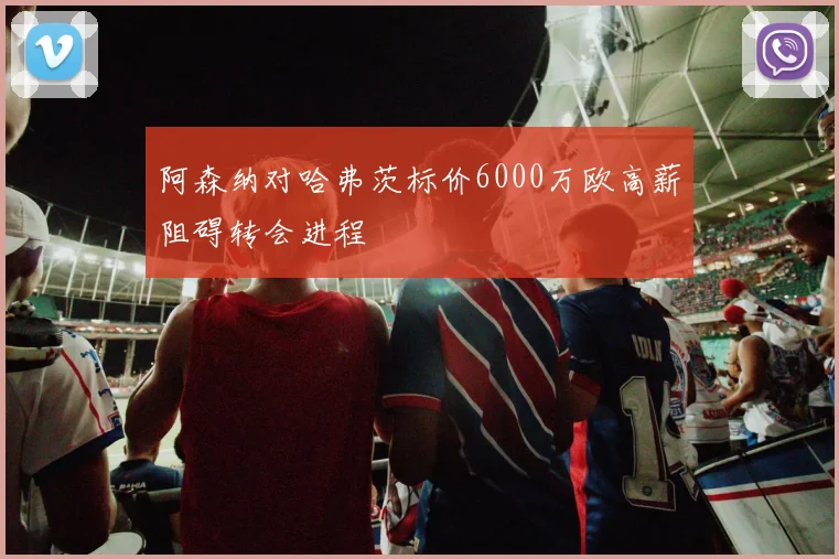 阿森纳对哈弗茨标价6000万欧高薪阻碍转会进程
