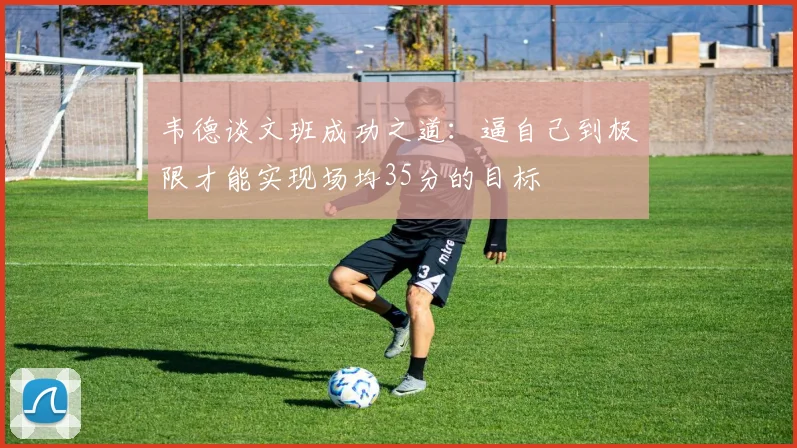 韦德谈文班成功之道：逼自己到极限才能实现场均35分的目标