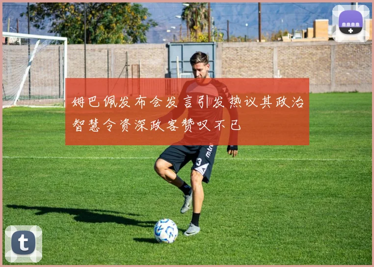 姆巴佩发布会发言引发热议其政治智慧令资深政客赞叹不已