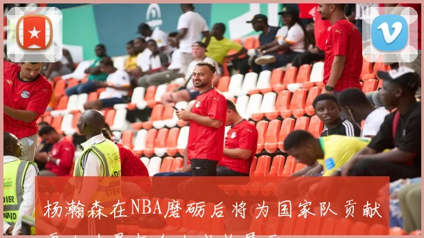 杨瀚森在NBA磨砺后将为国家队贡献更大力量与个人成长展示