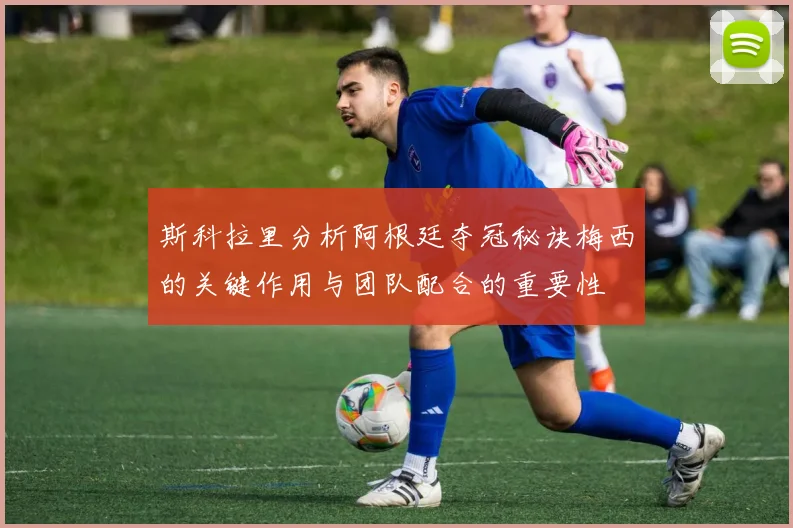 斯科拉里分析阿根廷夺冠秘诀梅西的关键作用与团队配合的重要性
