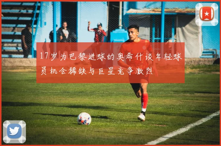 17岁为巴黎进球的奥希什谈年轻球员机会稀缺与巨星竞争激烈