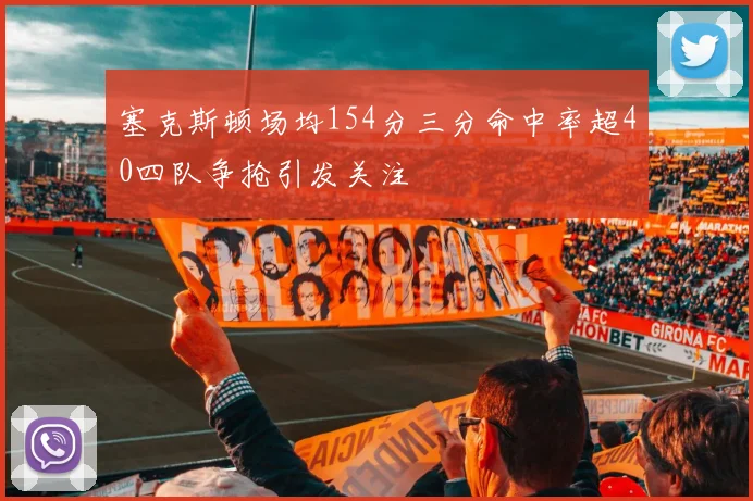 塞克斯顿场均154分三分命中率超40四队争抢引发关注