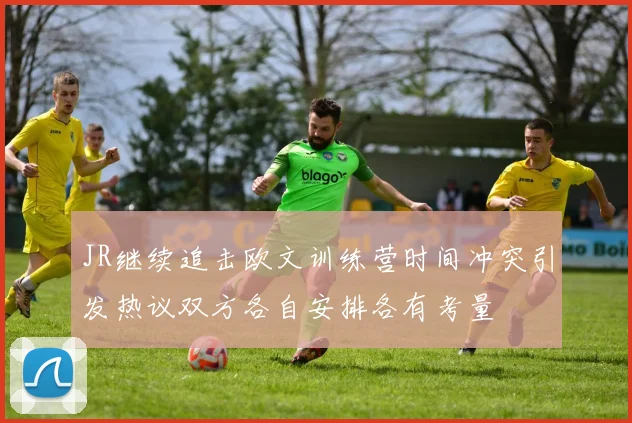 JR继续追击欧文训练营时间冲突引发热议双方各自安排各有考量