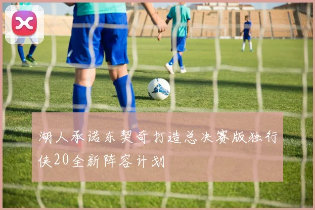 湖人承诺东契奇打造总决赛版独行侠20全新阵容计划