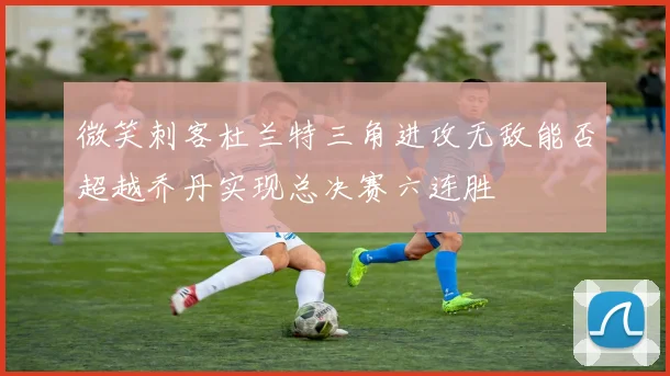 微笑刺客杜兰特三角进攻无敌能否超越乔丹实现总决赛六连胜
