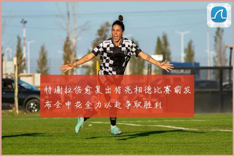 特谢拉伤愈复出将亮相德比赛前发布会申花全力以赴争取胜利